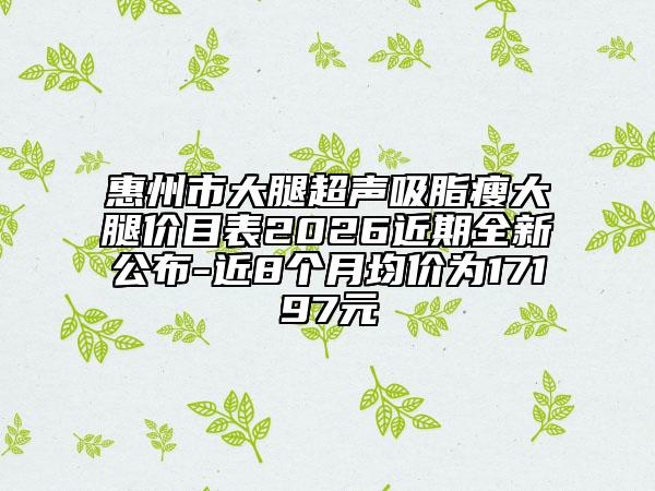 惠州市大腿超声吸脂瘦大腿价目表2026近期全新公布-近8个月均价为17197元