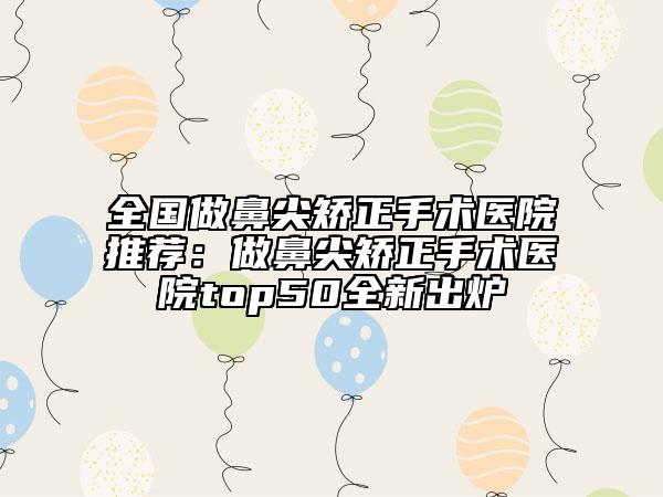 全国做鼻尖矫正手术医院推荐：做鼻尖矫正手术医院top50全新出炉