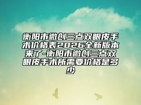 衡阳市微创三点双眼皮手术价格表2026全新版本来了-衡阳市微创三点双眼皮手术所需要价格是多少