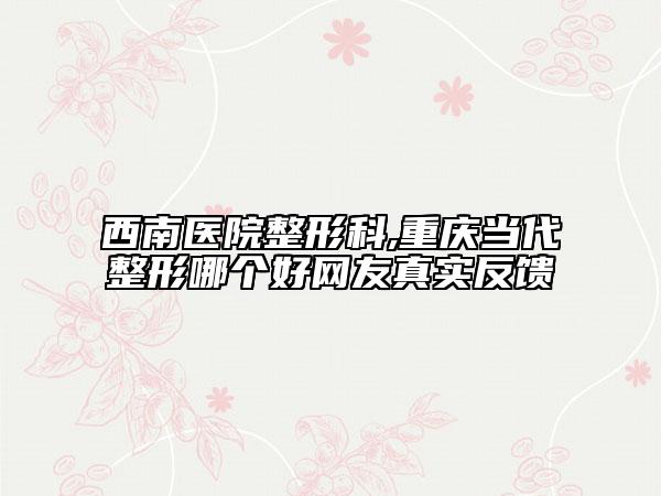 西南医院整形科,重庆当代整形哪个好网友真实反馈