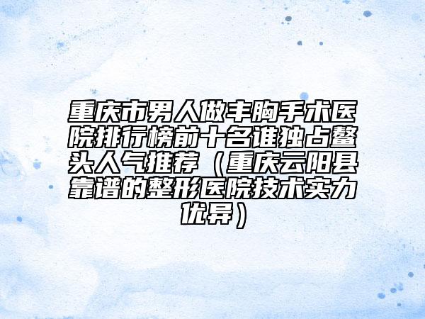 重庆市男人做丰胸手术医院排行榜前十名谁独占鳌头人气推荐（重庆云阳县靠谱的整形医院技术实力优异）