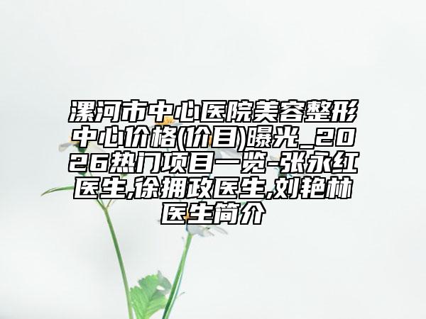 漯河市中心医院美容整形中心价格(价目)曝光_2026热门项目一览-张永红医生,徐拥政医生,刘艳林医生简介