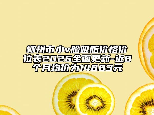 柳州市小v脸吸脂价格价位表2026全面更新-近8个月均价为14883元