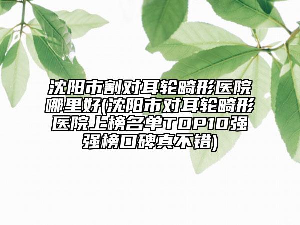 沈阳市割对耳轮畸形医院哪里好(沈阳市对耳轮畸形医院上榜名单TOP10强强榜口碑真不错)