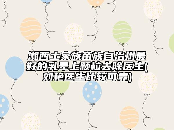 湘西土家族苗族自治州最好的乳晕上颗粒去除医生(刘艳医生比较可靠)