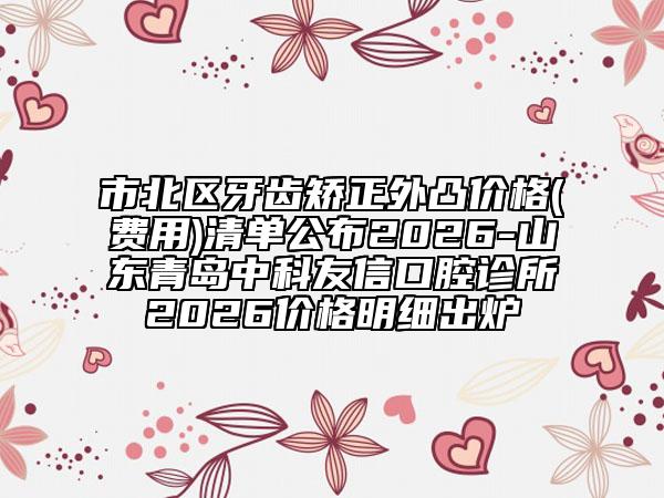 市北区牙齿矫正外凸价格(费用)清单公布2026-山东青岛中科友信口腔诊所2026价格明细出炉