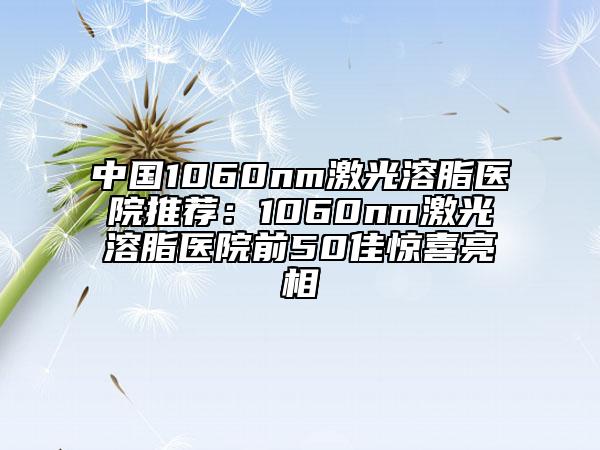中国1060nm激光溶脂医院推荐：1060nm激光溶脂医院前50佳惊喜亮相