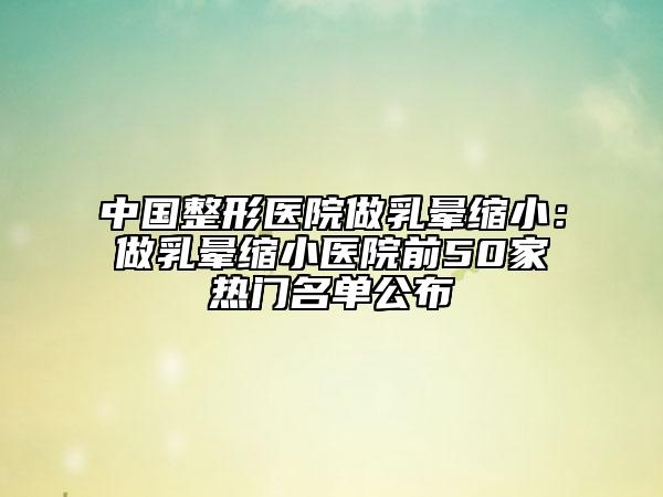中国整形医院做乳晕缩小：做乳晕缩小医院前50家热门名单公布