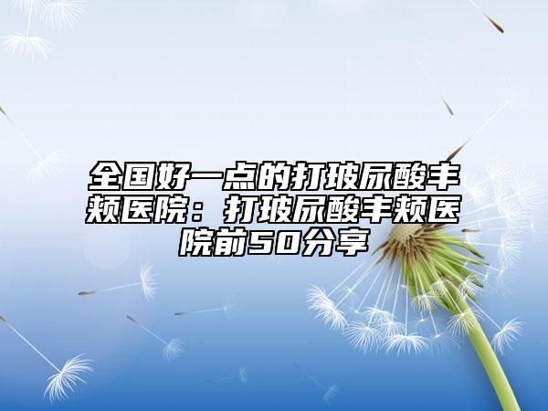 全国好一点的打玻尿酸丰颊医院：打玻尿酸丰颊医院前50分享