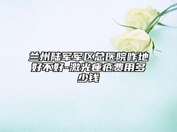 兰州陆军军区总医院咋地好不好-激光痤疮费用多少钱