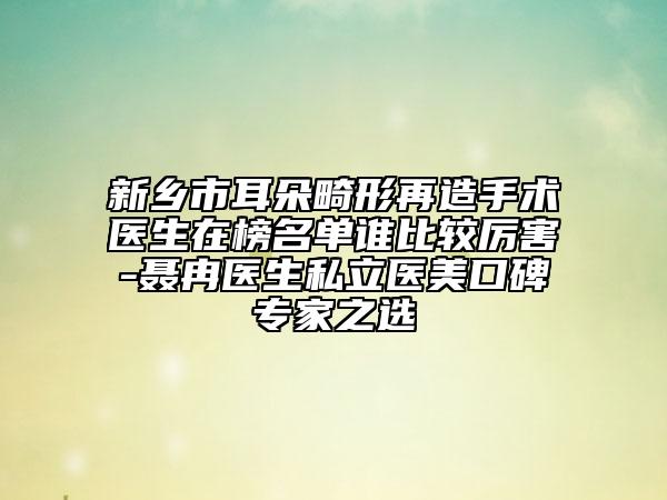 新乡市耳朵畸形再造手术医生在榜名单谁比较厉害-聂冉医生私立医美口碑专家之选
