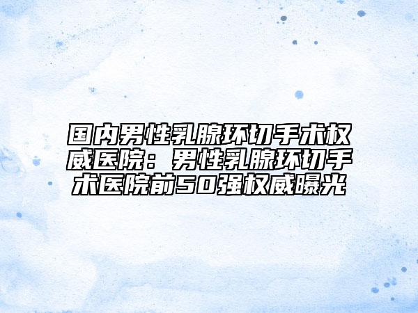 国内男性乳腺环切手术权威医院：男性乳腺环切手术医院前50强权威曝光