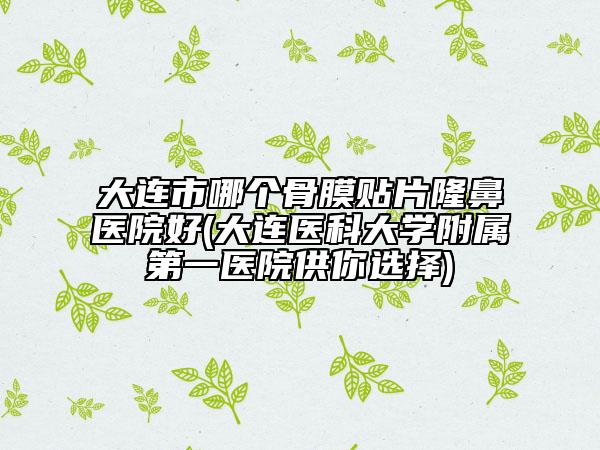 大连市哪个骨膜贴片隆鼻医院好(大连医科大学附属第一医院供你选择)