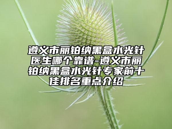 遵义市丽铂纳黑盒水光针医生哪个靠谱-遵义市丽铂纳黑盒水光针专家前十佳排名重点介绍