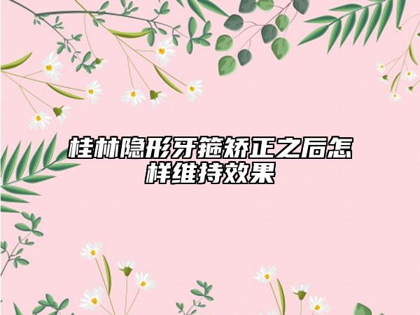 桂林隐形牙箍矫正之后怎样维持效果