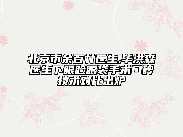 北京市余百林医生,毕洪森医生下眼睑眼袋手术口碑技术对比出炉