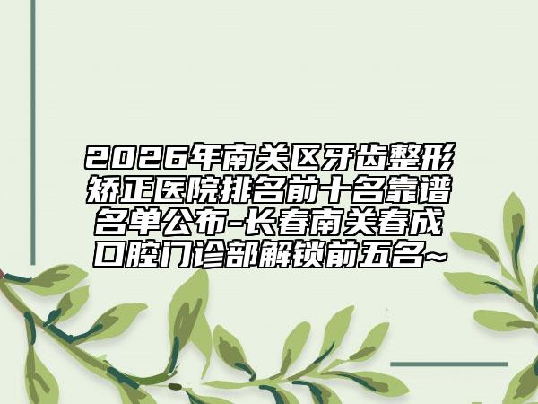 2026年南关区牙齿整形矫正医院排名前十名靠谱名单公布-长春南关春成口腔门诊部解锁前五名~