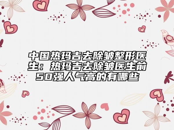 中国热玛吉去除皱整形医生：热玛吉去除皱医生前50强人气高的有哪些