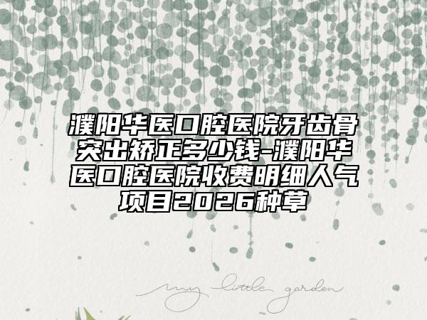 濮阳华医口腔医院牙齿骨突出矫正多少钱-濮阳华医口腔医院收费明细人气项目2026种草