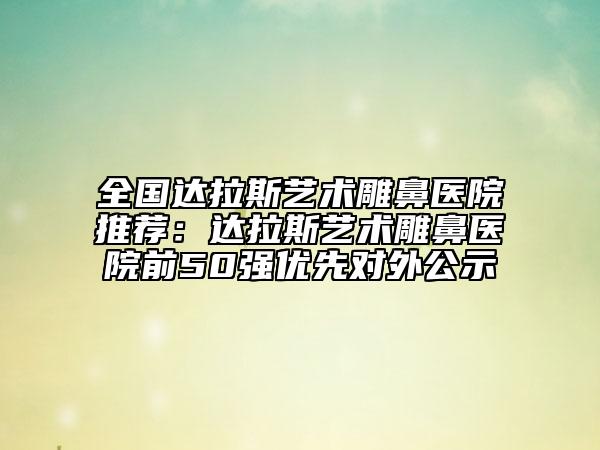 全国达拉斯艺术雕鼻医院推荐：达拉斯艺术雕鼻医院前50强优先对外公示