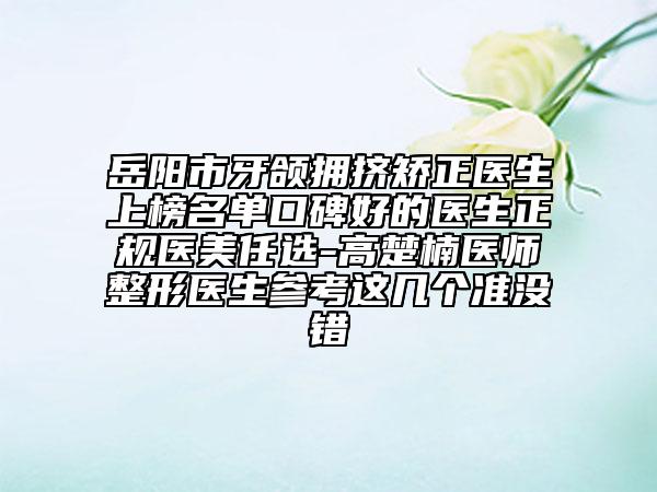 岳阳市牙颌拥挤矫正医生上榜名单口碑好的医生正规医美任选-高楚楠医师整形医生参考这几个准没错