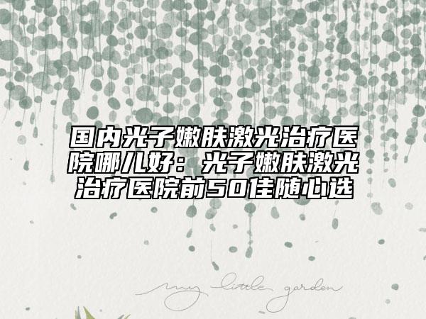 国内光子嫩肤激光治疗医院哪儿好：光子嫩肤激光治疗医院前50佳随心选