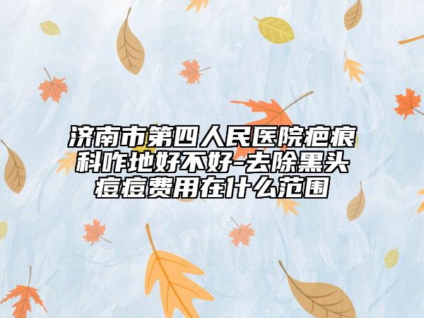 济南市第四人民医院疤痕科咋地好不好-去除黑头痘痘费用在什么范围