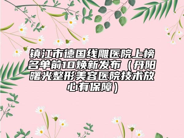 镇江市德国线雕医院上榜名单前10焕新发布（丹阳曙光整形美容医院技术放心有保障）