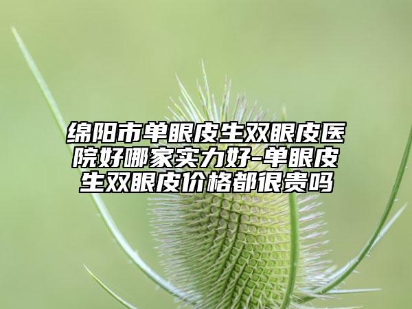 绵阳市单眼皮生双眼皮医院好哪家实力好-单眼皮生双眼皮价格都很贵吗