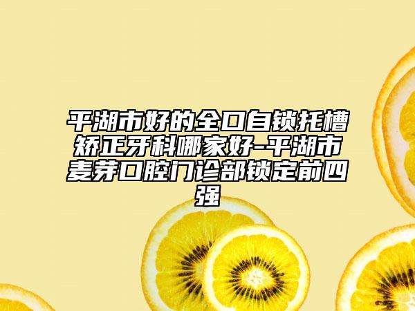 平湖市好的全口自锁托槽矫正牙科哪家好-平湖市麦芽口腔门诊部锁定前四强