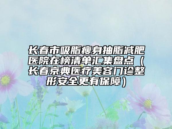 长春市吸脂瘦身抽脂减肥医院在榜清单汇集盘点（长春京典医疗美容门诊整形安全更有保障）