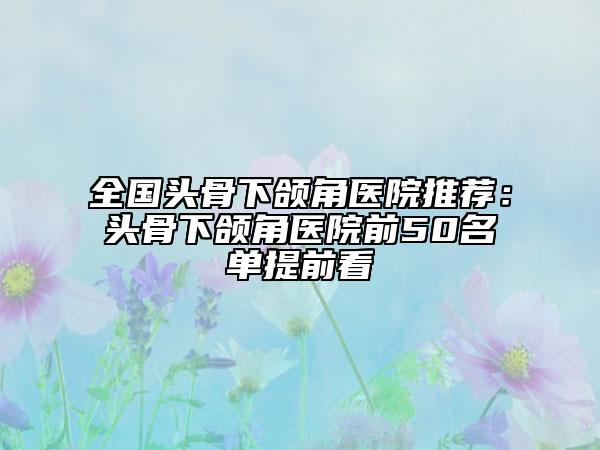 全国头骨下颌角医院推荐：头骨下颌角医院前50名单提前看