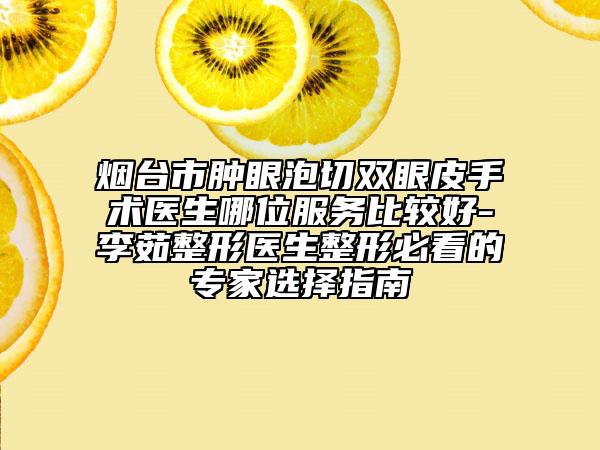 烟台市肿眼泡切双眼皮手术医生哪位服务比较好-李茹整形医生整形必看的专家选择指南