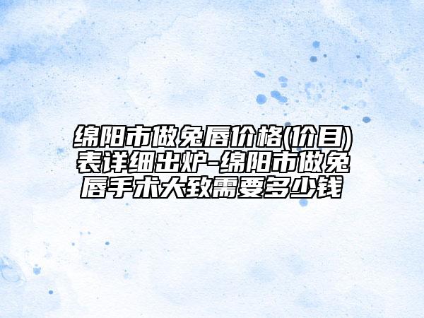 绵阳市做兔唇价格(价目)表详细出炉-绵阳市做兔唇手术大致需要多少钱