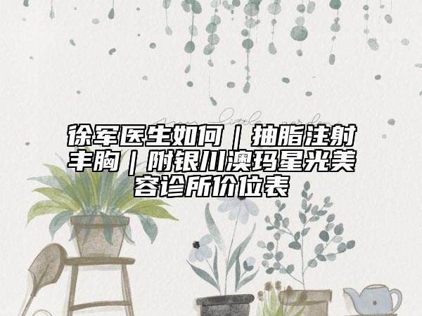 徐军医生如何｜抽脂注射丰胸｜附银川澳玛星光美容诊所价位表