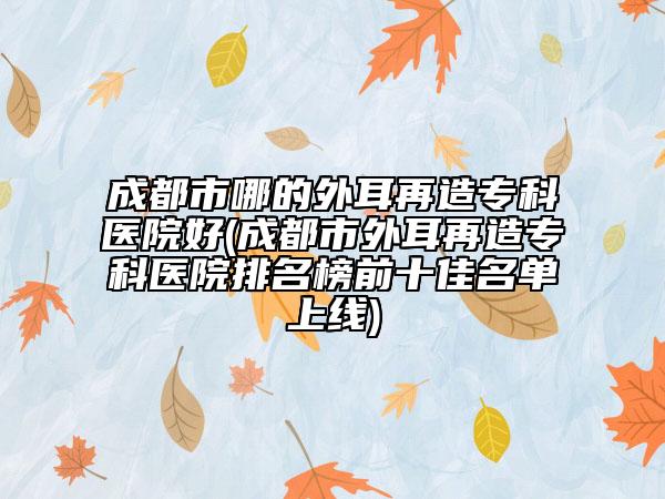 成都市哪的外耳再造专科医院好(成都市外耳再造专科医院排名榜前十佳名单上线)