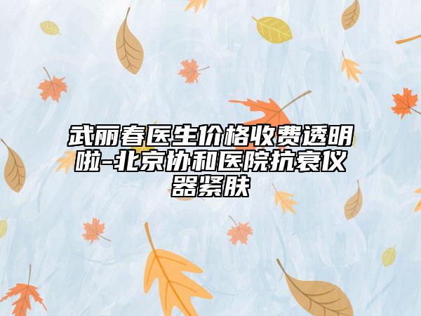 武丽春医生价格收费透明啦-北京协和医院抗衰仪器紧肤