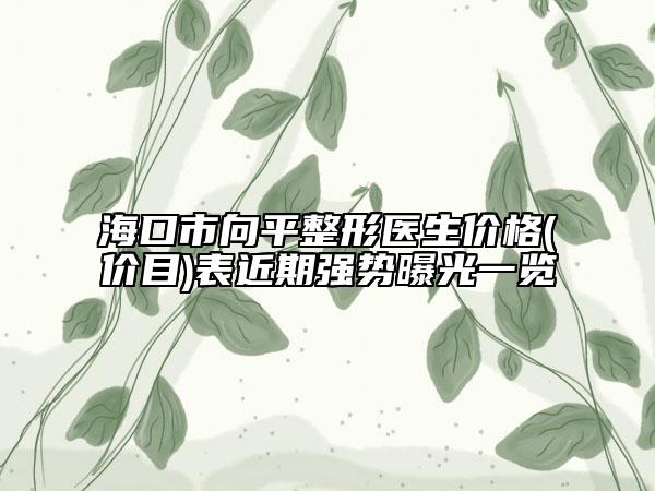 海口市向平整形医生价格(价目)表近期强势曝光一览