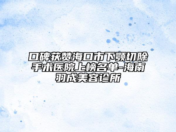 口碑获赞海口市下颚切除手术医院上榜名单-海南羽成美容诊所