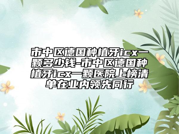 市中区德国种植牙icx一颗多少钱-市中区德国种植牙icx一颗医院上榜清单在业内领先同行