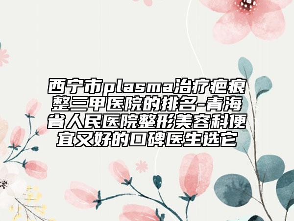西宁市plasma治疗疤痕整三甲医院的排名-青海省人民医院整形美容科便宜又好的口碑医生选它