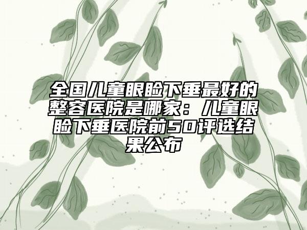 全国儿童眼睑下垂最好的整容医院是哪家：儿童眼睑下垂医院前50评选结果公布