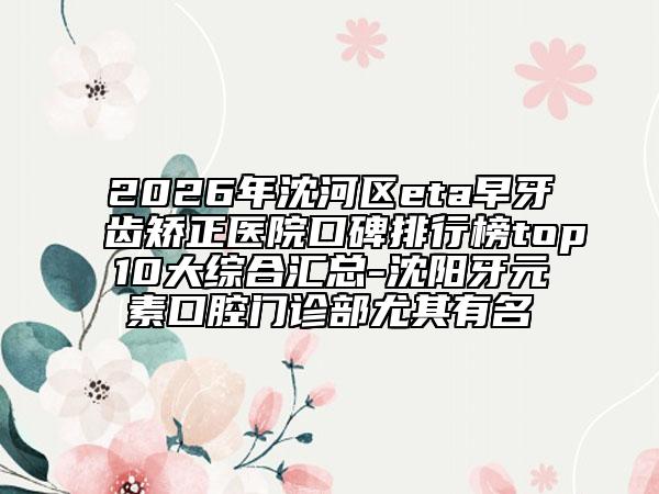 2026年沈河区eta早牙齿矫正医院口碑排行榜top10大综合汇总-沈阳牙元素口腔门诊部尤其有名