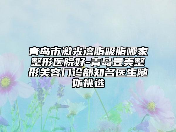 青岛市激光溶脂吸脂哪家整形医院好-青岛壹美整形美容门诊部知名医生随你挑选