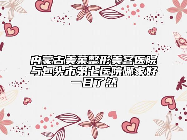 内蒙古美莱整形美容医院与包头市第七医院哪家好一目了然