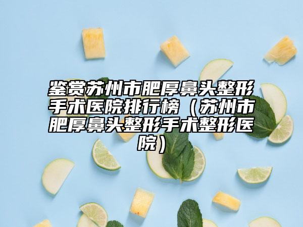 鉴赏苏州市肥厚鼻头整形手术医院排行榜（苏州市肥厚鼻头整形手术整形医院）