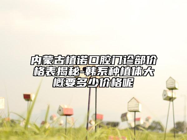 内蒙古植诺口腔门诊部价格表揭秘-韩系种植体大概要多少价格呢