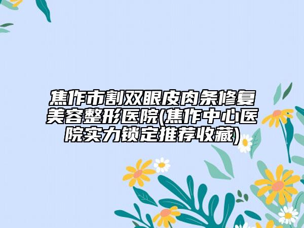 焦作市割双眼皮肉条修复美容整形医院(焦作中心医院实力锁定推荐收藏)