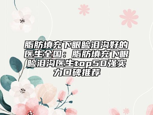 脂肪填充下眼睑泪沟好的医生全国：脂肪填充下眼睑泪沟医生top50强实力口碑推荐