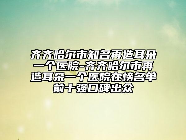 齐齐哈尔市知名再造耳朵一个医院-齐齐哈尔市再造耳朵一个医院在榜名单前十强口碑出众